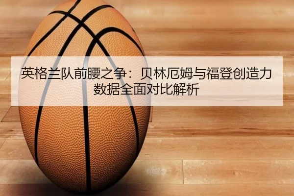 英格兰队前腰之争：贝林厄姆与福登创造力数据全面对比解析